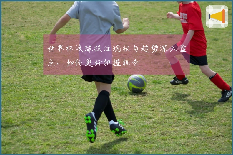 世界杯滚球投注现状与趋势深入盘点，如何更好把握机会